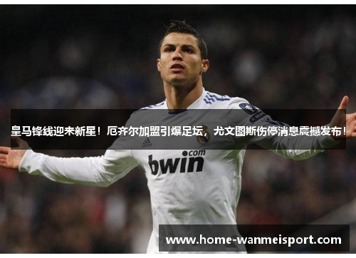 皇马锋线迎来新星！厄齐尔加盟引爆足坛，尤文图斯伤停消息震撼发布！